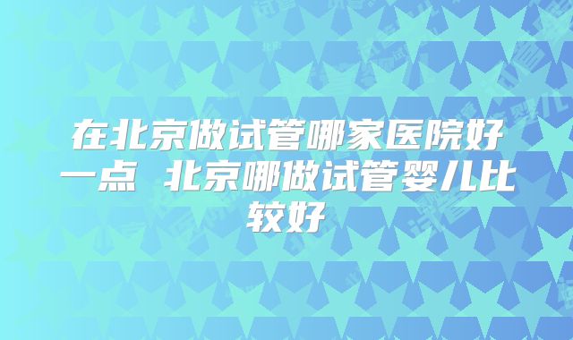 在北京做试管哪家医院好一点 北京哪做试管婴儿比较好