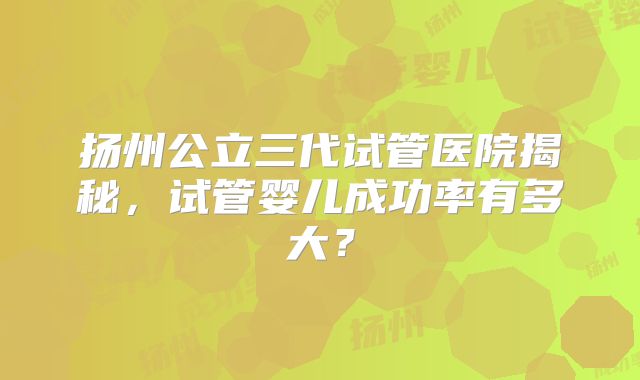 扬州公立三代试管医院揭秘,试管婴儿成功率有多大?