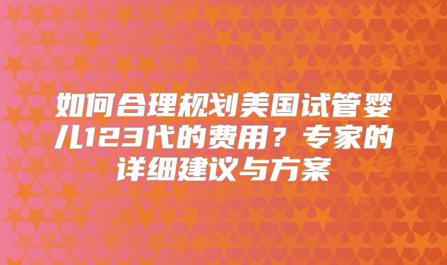 如何合理规划美国试管婴儿123代的费用?专家的详细建议与方案