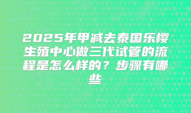 2025年甲减去泰国乐樱生殖中心做三代试管的流程是怎么样的?步骤有哪些