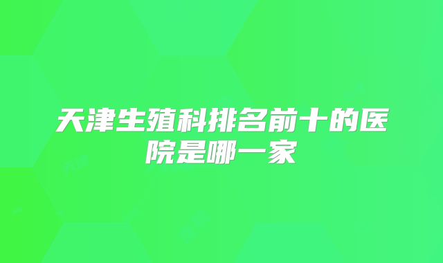 天津生殖科排名前十的医院是哪一家