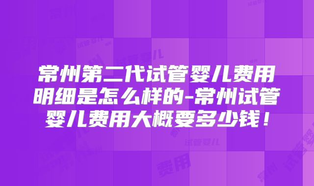 常州第二代试管婴儿费用明细是怎么样的-常州试管婴儿费用大概要多少钱！