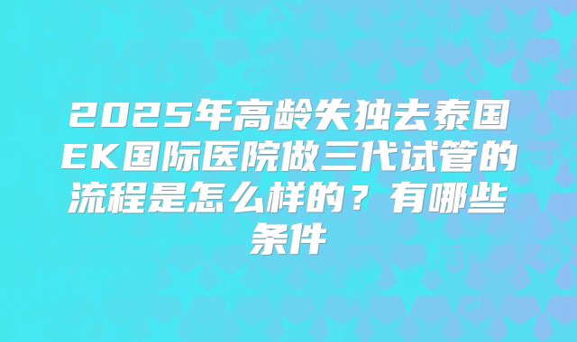 2025年高龄失独去泰国EK国际医院做三代试管的流程是怎么样的？有哪些条件