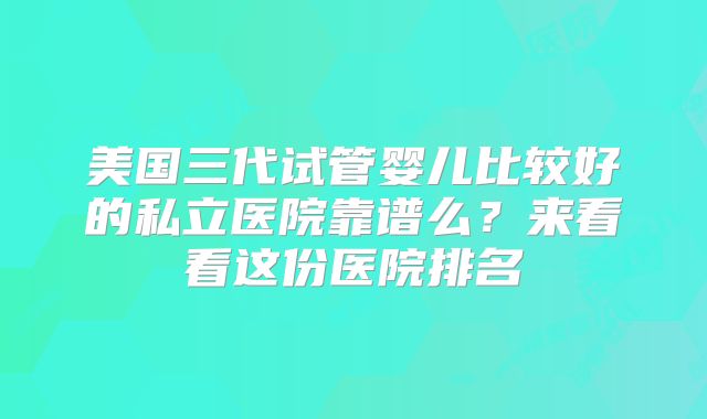 美国三代试管婴儿比较好的私立医院靠谱么?来看看这份医院排名