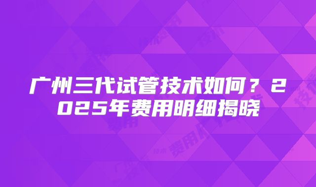 广州三代试管技术如何?2025年费用明细揭晓
