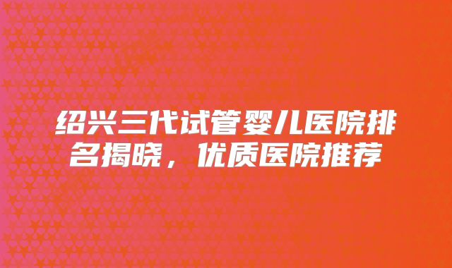 绍兴三代试管婴儿医院排名揭晓，优质医院推荐