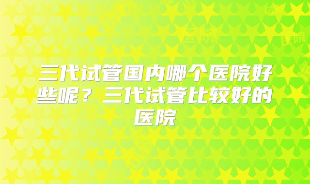 三代试管国内哪个医院好些呢？三代试管比较好的医院