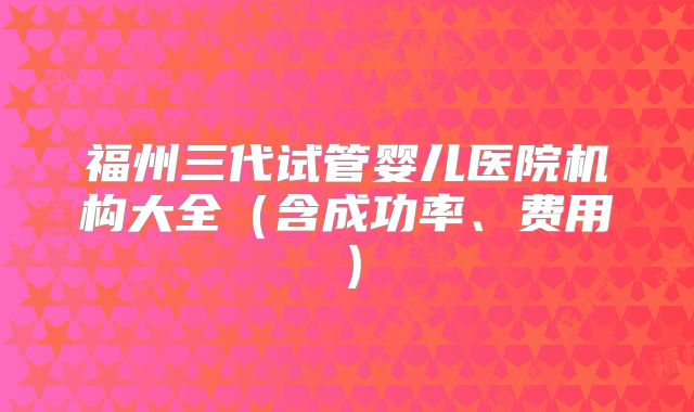 福州三代试管婴儿医院机构大全(含成功率、费用)