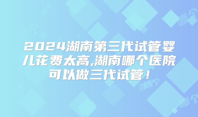 2024湖南第三代试管婴儿花费太高,湖南哪个医院可以做三代试管!