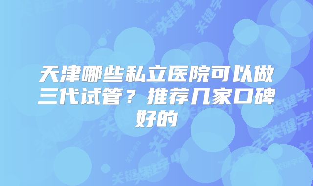 天津哪些私立医院可以做三代试管?推荐几家口碑好的