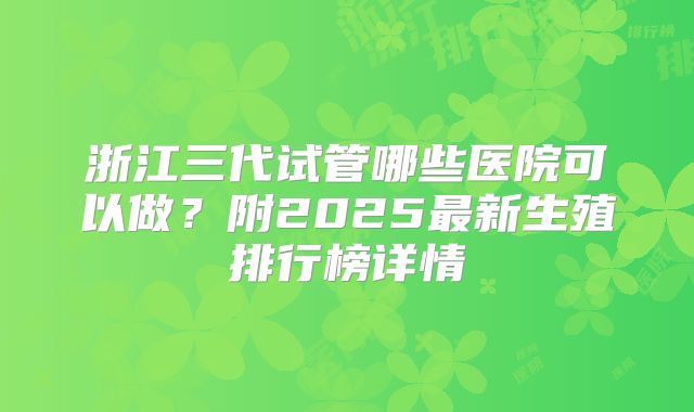 浙江三代试管哪些医院可以做？附2025最新生殖排行榜详情