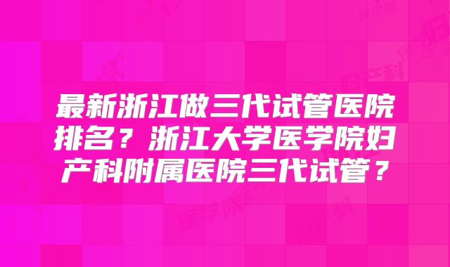 最新浙江做三代试管医院排名？浙江大学医学院妇产科附属医院三代试管？