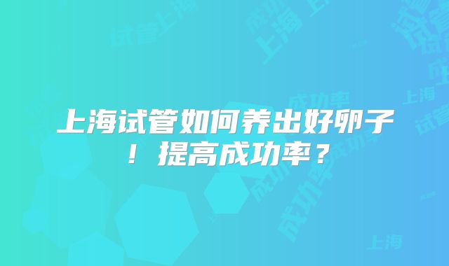 上海试管如何养出好卵子！提高成功率？