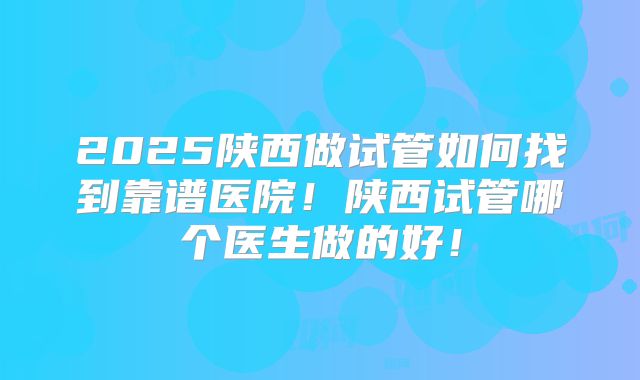 2025陕西做试管如何找到靠谱医院！陕西试管哪个医生做的好！