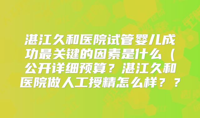 湛江久和医院试管婴儿成功最关键的因素是什么（公开详细预算？湛江久和医院做人工授精怎么样？？