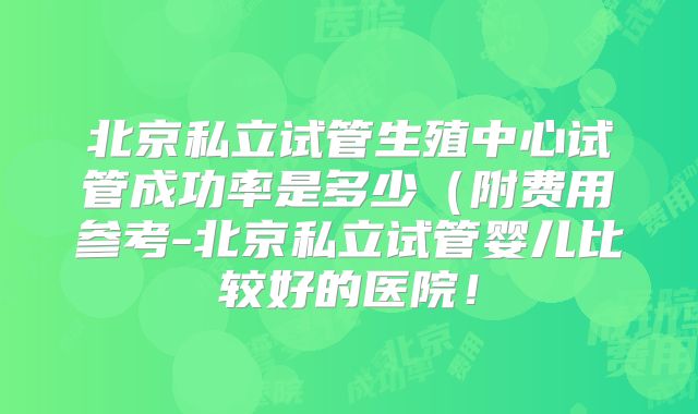 北京私立试管生殖中心试管成功率是多少（附费用参考-北京私立试管婴儿比较好的医院！