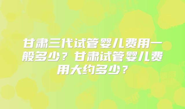 甘肃三代试管婴儿费用一般多少？甘肃试管婴儿费用大约多少？