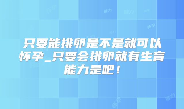 只要能排卵是不是就可以怀孕_只要会排卵就有生育能力是吧!