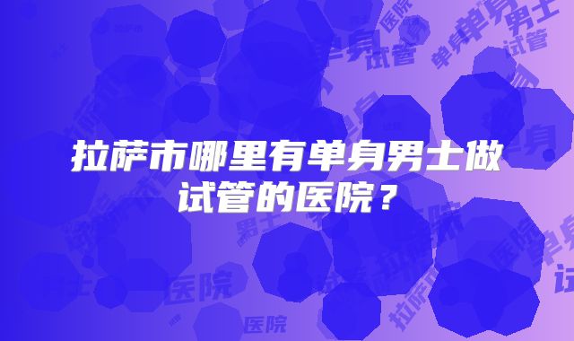 拉萨市哪里有单身男士做试管的医院?