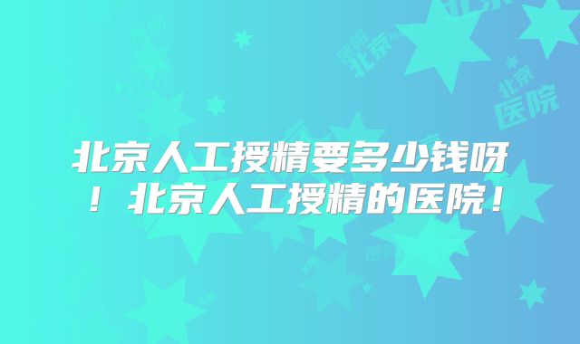 北京人工授精要多少钱呀！北京人工授精的医院！