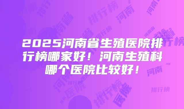 2025河南省生殖医院排行榜哪家好!河南生殖科哪个医院比较好!