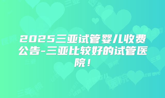 2025三亚试管婴儿收费公告-三亚比较好的试管医院!