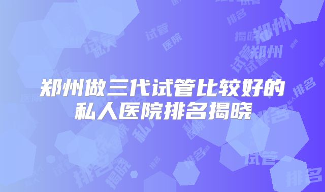 郑州做三代试管比较好的私人医院排名揭晓