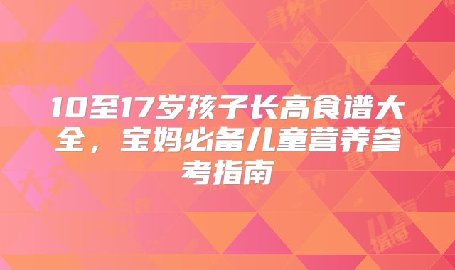 10至17岁孩子长高食谱大全,宝妈必备儿童营养参考指南