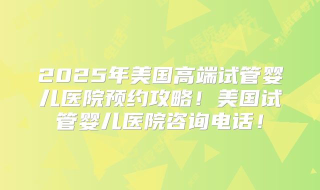 2025年美国高端试管婴儿医院预约攻略!美国试管婴儿医院咨询电话!
