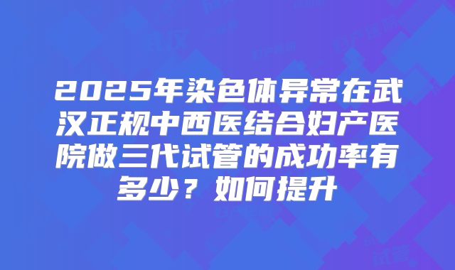 2025年染色体异常在武汉正规中西医结合妇产医院做三代试管的成功率有多少？如何提升
