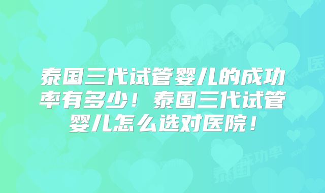 泰国三代试管婴儿的成功率有多少!泰国三代试管婴儿怎么选对医院!