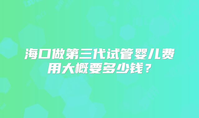 海口做第三代试管婴儿费用大概要多少钱？
