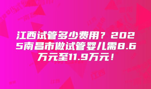江西试管多少费用？2025南昌市做试管婴儿需8.6万元至11.9万元！