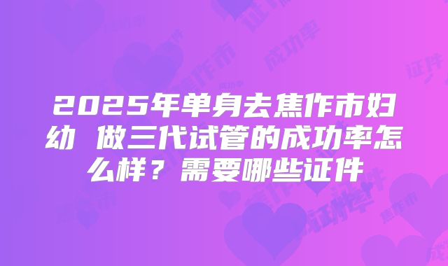 2025年单身去焦作市妇幼 做三代试管的成功率怎么样?需要哪些证件
