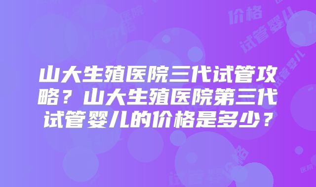 山大生殖医院三代试管攻略?山大生殖医院第三代试管婴儿的价格是多少?