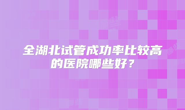 全湖北试管成功率比较高的医院哪些好？