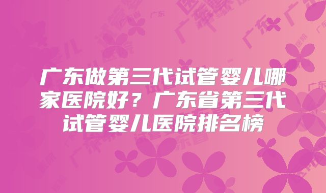 广东做第三代试管婴儿哪家医院好?广东省第三代试管婴儿医院排名榜