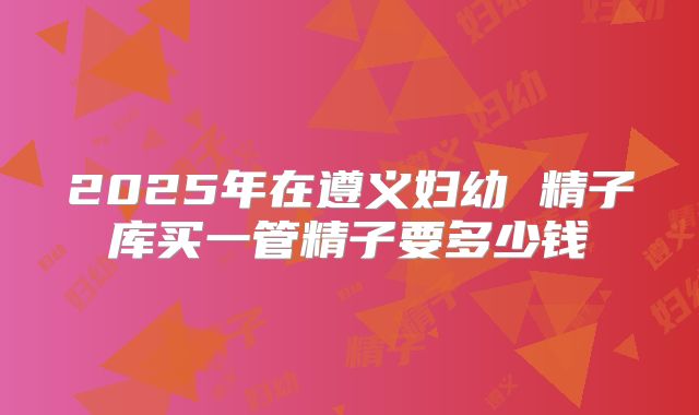 2025年在遵义妇幼 精子库买一管精子要多少钱