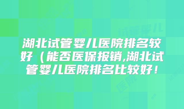 湖北试管婴儿医院排名较好(能否医保报销,湖北试管婴儿医院排名比较好!