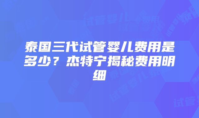泰国三代试管婴儿费用是多少？杰特宁揭秘费用明细