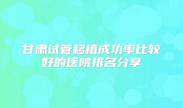 甘肃试管移植成功率比较好的医院排名分享