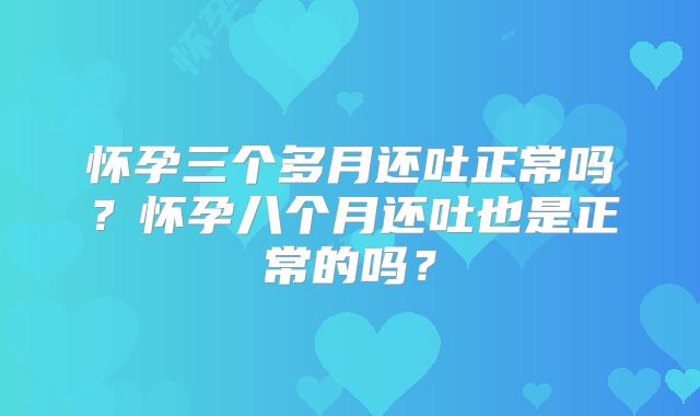 怀孕三个多月还吐正常吗？怀孕八个月还吐也是正常的吗？