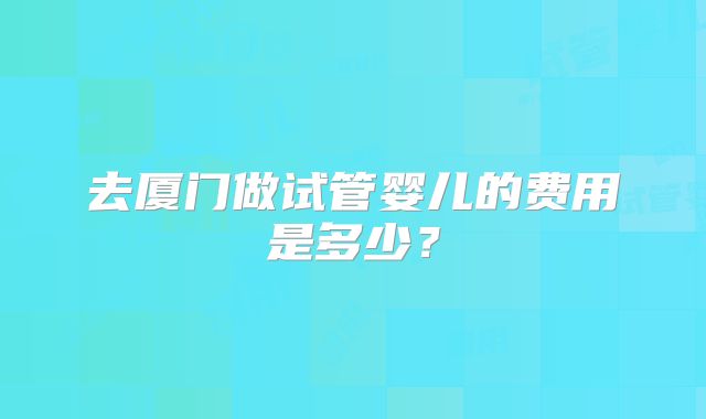 去厦门做试管婴儿的费用是多少？