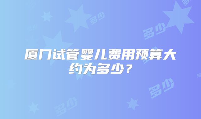 厦门试管婴儿费用预算大约为多少？