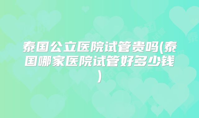 泰国公立医院试管贵吗(泰国哪家医院试管好多少钱)