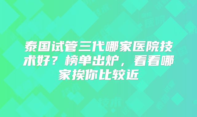 泰国试管三代哪家医院技术好?榜单出炉,看看哪家挨你比较近