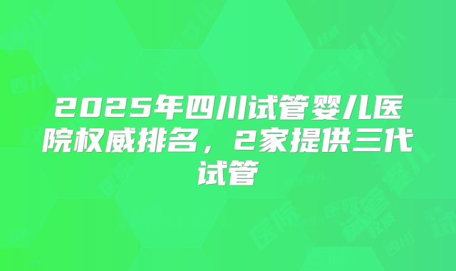 2025年四川试管婴儿医院权威排名,2家提供三代试管