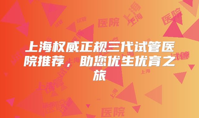上海权威正规三代试管医院推荐，助您优生优育之旅
