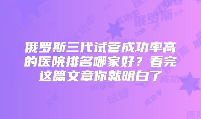 俄罗斯三代试管成功率高的医院排名哪家好？看完这篇文章你就明白了