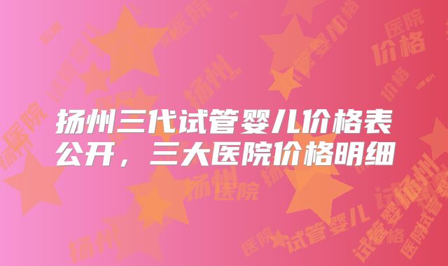 扬州三代试管婴儿价格表公开，三大医院价格明细